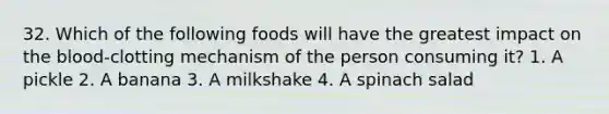 32. Which of the following foods will have the greatest impact on the blood-clotting mechanism of the person consuming it? 1. A pickle 2. A banana 3. A milkshake 4. A spinach salad