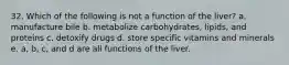 32. Which of the following is not a function of the liver? a. manufacture bile b. metabolize carbohydrates, lipids, and proteins c. detoxify drugs d. store specific vitamins and minerals e. a, b, c, and d are all functions of the liver.