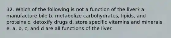 32. Which of the following is not a function of the liver? a. manufacture bile b. metabolize carbohydrates, lipids, and proteins c. detoxify drugs d. store specific vitamins and minerals e. a, b, c, and d are all functions of the liver.