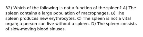 32) Which of the following is not a function of the spleen? A) The spleen contains a large population of macrophages. B) The spleen produces new erythrocytes. C) The spleen is not a vital organ; a person can live without a spleen. D) The spleen consists of slow-moving blood sinuses.