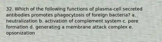 32. Which of the following functions of plasma-cell secreted antibodies promotes phagocytosis of foreign bacteria? a. neutralization b. activation of complement system c. pore formation d. generating a membrane attack complex e. opsonization