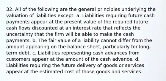 32. All of the following are the general principles underlying the valuation of liabilities except: a. Liabilities requiring future cash payments appear at the present value of the required future cash flows discounted at an interest rate that reflects the uncertainty that the firm will be able to make the cash payments. b. The fair value of a liability cannot differ from the amount appearing on the balance sheet, particularly for long-term debt. c. Liabilities representing cash advances from customers appear at the amount of the cash advance. d. Liabilities requiring the future delivery of goods or services appear at the estimated cost of those goods and services.