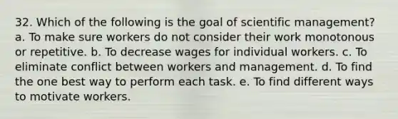 32. Which of the following is the goal of scientific management? a. To make sure workers do not consider their work monotonous or repetitive. b. To decrease wages for individual workers. c. To eliminate conflict between workers and management. d. To find the one best way to perform each task. e. To find different ways to motivate workers.