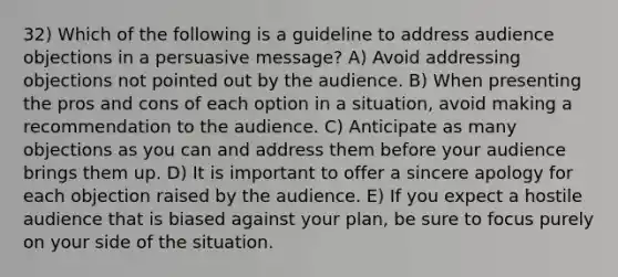 32) Which of the following is a guideline to address audience objections in a persuasive message? A) Avoid addressing objections not pointed out by the audience. B) When presenting the pros and cons of each option in a situation, avoid making a recommendation to the audience. C) Anticipate as many objections as you can and address them before your audience brings them up. D) It is important to offer a sincere apology for each objection raised by the audience. E) If you expect a hostile audience that is biased against your plan, be sure to focus purely on your side of the situation.