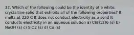 32. Which of the following could be the identity of a white, crystalline solid that exhibits all of the following properties? It melts at 320 C It does not conduct electricity as a solid It conducts electricity in an aqueous solution a) C6H12)6 (s) b) NaOH (s) c) SiO2 (s) d) Cu (s)