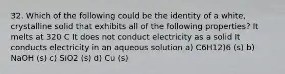 32. Which of the following could be the identity of a white, crystalline solid that exhibits all of the following properties? It melts at 320 C It does not conduct electricity as a solid It conducts electricity in an aqueous solution a) C6H12)6 (s) b) NaOH (s) c) SiO2 (s) d) Cu (s)