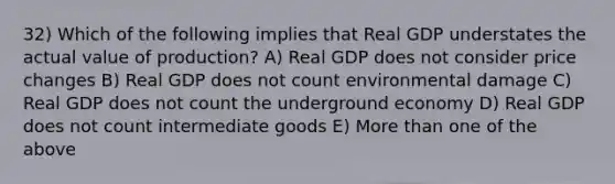 32) Which of the following implies that Real GDP understates the actual value of production? A) Real GDP does not consider price changes B) Real GDP does not count environmental damage C) Real GDP does not count the underground economy D) Real GDP does not count intermediate goods E) More than one of the above