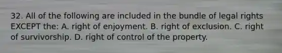 32. All of the following are included in the bundle of legal rights EXCEPT the: A. right of enjoyment. B. right of exclusion. C. right of survivorship. D. right of control of the property.