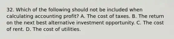 32. Which of the following should not be included when calculating accounting profit? A. The cost of taxes. B. The return on the next best alternative investment opportunity. C. The cost of rent. D. The cost of utilities.