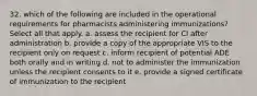 32. which of the following are included in the operational requirements for pharmacists administering immunizations? Select all that apply. a. assess the recipient for CI after administration b. provide a copy of the appropriate VIS to the recipient only on request c. inform recipient of potential ADE both orally and in writing d. not to administer the immunization unless the recipient consents to it e. provide a signed certificate of immunization to the recipient