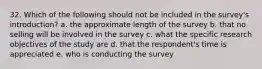 32. Which of the following should not be included in the survey's introduction? a. the approximate length of the survey b. that no selling will be involved in the survey c. what the specific research objectives of the study are d. that the respondent's time is appreciated e. who is conducting the survey