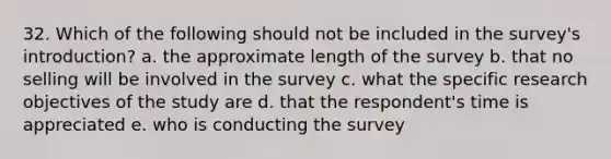 32. Which of the following should not be included in the survey's introduction? a. the approximate length of the survey b. that no selling will be involved in the survey c. what the specific research objectives of the study are d. that the respondent's time is appreciated e. who is conducting the survey