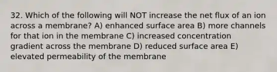 32. Which of the following will NOT increase the net flux of an ion across a membrane? A) enhanced surface area B) more channels for that ion in the membrane C) increased concentration gradient across the membrane D) reduced surface area E) elevated permeability of the membrane