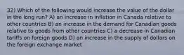 32) Which of the following would increase the value of the dollar in the long run? A) an increase in inflation in Canada relative to other countries B) an increase in the demand for Canadian goods relative to goods from other countries C) a decrease in Canadian tariffs on foreign goods D) an increase in the supply of dollars on the foreign exchange market