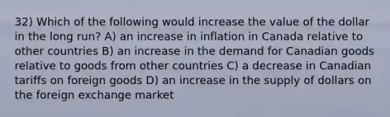 32) Which of the following would increase the value of the dollar in the long run? A) an increase in inflation in Canada relative to other countries B) an increase in the demand for Canadian goods relative to goods from other countries C) a decrease in Canadian tariffs on foreign goods D) an increase in the supply of dollars on the foreign exchange market