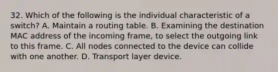 32. Which of the following is the individual characteristic of a switch? A. Maintain a routing table. B. Examining the destination MAC address of the incoming frame, to select the outgoing link to this frame. C. All nodes connected to the device can collide with one another. D. Transport layer device.