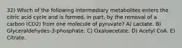 32) Which of the following intermediary metabolites enters the citric acid cycle and is formed, in part, by the removal of a carbon (CO2) from one molecule of pyruvate? A) Lactate. B) Glyceraldehydes-3-phosphate. C) Oxaloacetate. D) Acetyl CoA. E) Citrate.