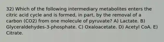 32) Which of the following intermediary metabolites enters the citric acid cycle and is formed, in part, by the removal of a carbon (CO2) from one molecule of pyruvate? A) Lactate. B) Glyceraldehydes-3-phosphate. C) Oxaloacetate. D) Acetyl CoA. E) Citrate.