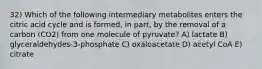 32) Which of the following intermediary metabolites enters the citric acid cycle and is formed, in part, by the removal of a carbon (CO2) from one molecule of pyruvate? A) lactate B) glyceraldehydes-3-phosphate C) oxaloacetate D) acetyl CoA E) citrate