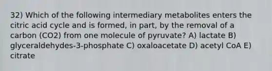 32) Which of the following intermediary metabolites enters the citric acid cycle and is formed, in part, by the removal of a carbon (CO2) from one molecule of pyruvate? A) lactate B) glyceraldehydes-3-phosphate C) oxaloacetate D) acetyl CoA E) citrate