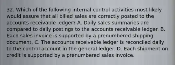 32. Which of the following <a href='https://www.questionai.com/knowledge/kjj42owoAP-internal-control' class='anchor-knowledge'>internal control</a> activities most likely would assure that all billed sales are correctly posted to the accounts receivable ledger? A. Daily sales summaries are compared to daily postings to the accounts receivable ledger. B. Each sales invoice is supported by a prenumbered shipping document. C. The accounts receivable ledger is reconciled daily to the control account in <a href='https://www.questionai.com/knowledge/kdxbifuCZE-the-general-ledger' class='anchor-knowledge'>the general ledger</a>. D. Each shipment on credit is supported by a prenumbered sales invoice.