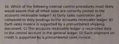 32. Which of the following internal control procedures most likely would assure that all billed sales are correctly posted to the accounts receivable ledger? A) Daily sales summaries are compared to daily postings to the accounts receivable ledger. B) Each sales invoice is supported by a prenumbered shipping document. C) The accounts receivable ledger is reconciled daily to the control account in the general ledger. D) Each shipment on credit is supported by a prenumbered sales invoice.