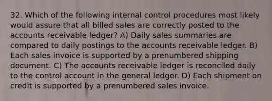 32. Which of the following internal control procedures most likely would assure that all billed sales are correctly posted to the accounts receivable ledger? A) Daily sales summaries are compared to daily postings to the accounts receivable ledger. B) Each sales invoice is supported by a prenumbered shipping document. C) The accounts receivable ledger is reconciled daily to the control account in the general ledger. D) Each shipment on credit is supported by a prenumbered sales invoice.