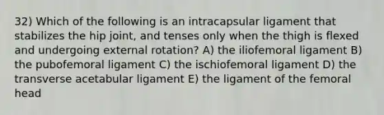 32) Which of the following is an intracapsular ligament that stabilizes the hip joint, and tenses only when the thigh is flexed and undergoing external rotation? A) the iliofemoral ligament B) the pubofemoral ligament C) the ischiofemoral ligament D) the transverse acetabular ligament E) the ligament of the femoral head