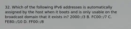 32. Which of the following IPv6 addresses is automatically assigned by the host when it boots and is only usable on the broadcast domain that it exists in? 2000::/3 B. FC00::/7 C. FE80::/10 D. FF00::/8