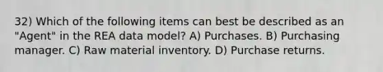 32) Which of the following items can best be described as an "Agent" in the REA data model? A) Purchases. B) Purchasing manager. C) Raw material inventory. D) Purchase returns.