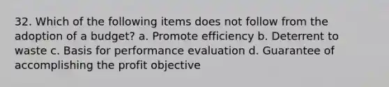 32. Which of the following items does not follow from the adoption of a budget? a. Promote efficiency b. Deterrent to waste c. Basis for performance evaluation d. Guarantee of accomplishing the profit objective