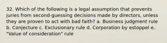 32. Which of the following is a legal assumption that prevents juries from second-guessing decisions made by directors, unless they are proven to act with bad faith? a. Business judgment rule b. Conjecture c. Exclusionary rule d. Corporation by estoppel e. "Value of consideration" rule