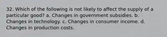 32. Which of the following is not likely to affect the supply of a particular good? a. Changes in government subsidies. b. Changes in technology. c. Changes in consumer income. d. Changes in production costs.