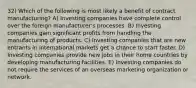 32) Which of the following is most likely a benefit of contract manufacturing? A) Investing companies have complete control over the foreign manufacturer's processes. B) Investing companies gain significant profits from handling the manufacturing of products. C) Investing companies that are new entrants in international markets get a chance to start faster. D) Investing companies provide new jobs in their home countries by developing manufacturing facilities. E) Investing companies do not require the services of an overseas marketing organization or network.