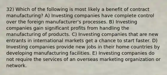 32) Which of the following is most likely a benefit of contract manufacturing? A) Investing companies have complete control over the foreign manufacturer's processes. B) Investing companies gain significant profits from handling the manufacturing of products. C) Investing companies that are new entrants in international markets get a chance to start faster. D) Investing companies provide new jobs in their home countries by developing manufacturing facilities. E) Investing companies do not require the services of an overseas marketing organization or network.