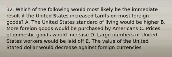 32. Which of the following would most likely be the immediate result if the United States increased tariffs on most foreign goods? A. The United States standard of living would be higher B. More foreign goods would be purchased by Americans C. Prices of domestic goods would increase D. Large numbers of United States workers would be laid off E. The value of the United Stated dollar would decrease against foreign currencies