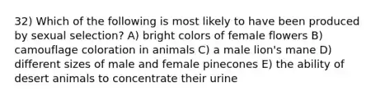 32) Which of the following is most likely to have been produced by sexual selection? A) bright colors of female flowers B) camouflage coloration in animals C) a male lion's mane D) different sizes of male and female pinecones E) the ability of desert animals to concentrate their urine