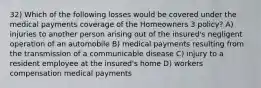 32) Which of the following losses would be covered under the medical payments coverage of the Homeowners 3 policy? A) injuries to another person arising out of the insured's negligent operation of an automobile B) medical payments resulting from the transmission of a communicable disease C) injury to a resident employee at the insured's home D) workers compensation medical payments