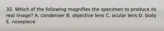 32. Which of the following magnifies the specimen to produce its real image? A. condenser B. objective lens C. ocular lens D. body E. nosepiece