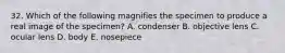 32. Which of the following magnifies the specimen to produce a real image of the specimen? A. condenser B. objective lens C. ocular lens D. body E. nosepiece