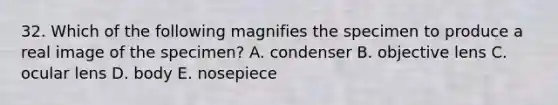 32. Which of the following magnifies the specimen to produce a real image of the specimen? A. condenser B. objective lens C. ocular lens D. body E. nosepiece