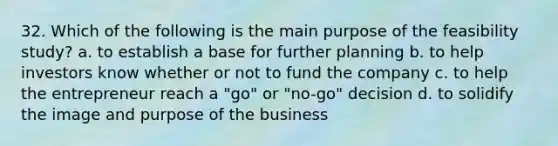 32. Which of the following is the main purpose of the feasibility study? a. to establish a base for further planning b. to help investors know whether or not to fund the company c. to help the entrepreneur reach a "go" or "no-go" decision d. to solidify the image and purpose of the business