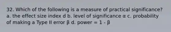 32. Which of the following is a measure of practical significance? a. the effect size index d b. level of significance α c. probability of making a Type II error β d. power = 1 - β