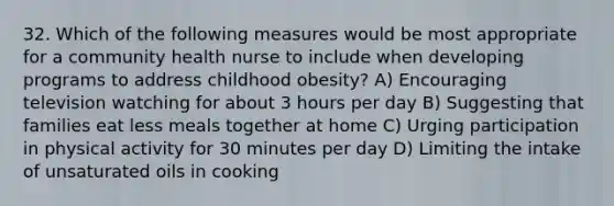 32. Which of the following measures would be most appropriate for a community health nurse to include when developing programs to address childhood obesity? A) Encouraging television watching for about 3 hours per day B) Suggesting that families eat less meals together at home C) Urging participation in physical activity for 30 minutes per day D) Limiting the intake of unsaturated oils in cooking