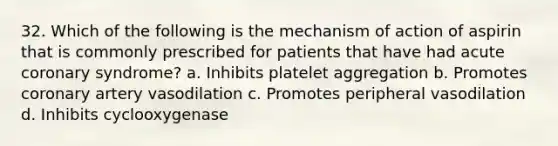 32. Which of the following is the mechanism of action of aspirin that is commonly prescribed for patients that have had acute coronary syndrome? a. Inhibits platelet aggregation b. Promotes coronary artery vasodilation c. Promotes peripheral vasodilation d. Inhibits cyclooxygenase