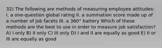 32) The following are methods of measuring employee attitudes: I. a one-question global rating II. a summation score made up of a number of job facets III. a 360° battery Which of these methods are the best to use in order to measure job satisfaction? A) I only B) II only C) III only D) I and II are equally as good E) II or III are equally as good