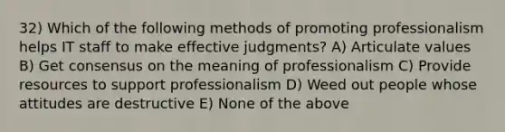 32) Which of the following methods of promoting professionalism helps IT staff to make effective judgments? A) Articulate values B) Get consensus on the meaning of professionalism C) Provide resources to support professionalism D) Weed out people whose attitudes are destructive E) None of the above