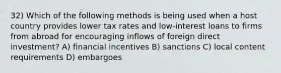 32) Which of the following methods is being used when a host country provides lower tax rates and low-interest loans to firms from abroad for encouraging inflows of foreign direct investment? A) financial incentives B) sanctions C) local content requirements D) embargoes