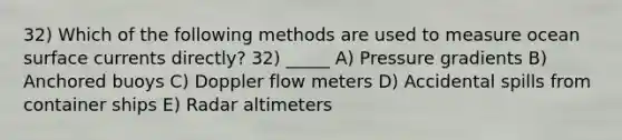 32) Which of the following methods are used to measure ocean surface currents directly? 32) _____ A) Pressure gradients B) Anchored buoys C) Doppler flow meters D) Accidental spills from container ships E) Radar altimeters