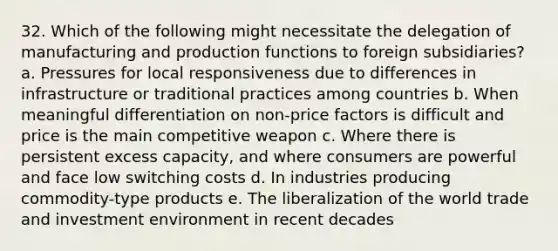 32. Which of the following might necessitate the delegation of manufacturing and production functions to foreign subsidiaries? a. Pressures for local responsiveness due to differences in infrastructure or traditional practices among countries b. When meaningful differentiation on non-price factors is difficult and price is the main competitive weapon c. Where there is persistent excess capacity, and where consumers are powerful and face low switching costs d. In industries producing commodity-type products e. The liberalization of the world trade and investment environment in recent decades